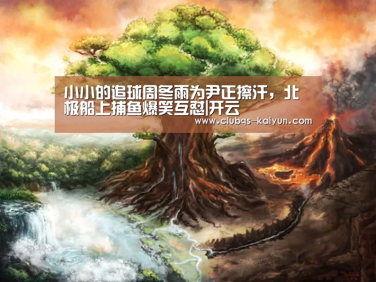 小小的追球周冬雨为尹正擦汗,北极船上捕鱼爆笑互怼|开云(图2) 开云平台